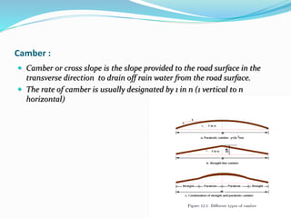 Camber :
 Camber or cross slope is the slope provided to the road surface in the
transverse direction to drain off rain water from the road surface.
 The rate of camber is usually designated by 1 in n (1 vertical to n
horizontal)
 