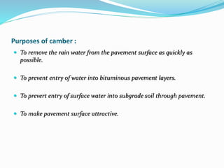Purposes of camber :
 To remove the rain water from the pavement surface as quickly as
possible.
 To prevent entry of water into bituminous pavement layers.
 To prevert entry of surface water into subgrade soil through pavement.
 To make pavement surface attractive.
 