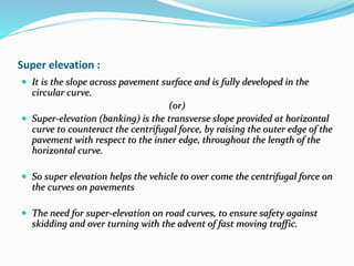 Super elevation :
 It is the slope across pavement surface and is fully developed in the
circular curve.
(or)
 Super-elevation (banking) is the transverse slope provided at horizontal
curve to counteract the centrifugal force, by raising the outer edge of the
pavement with respect to the inner edge, throughout the length of the
horizontal curve.
 So super elevation helps the vehicle to over come the centrifugal force on
the curves on pavements
 The need for super-elevation on road curves, to ensure safety against
skidding and over turning with the advent of fast moving traffic.
 