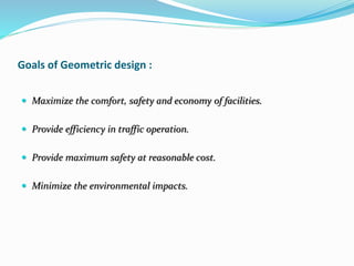 Goals of Geometric design :
 Maximize the comfort, safety and economy of facilities.
 Provide efficiency in traffic operation.
 Provide maximum safety at reasonable cost.
 Minimize the environmental impacts.
 