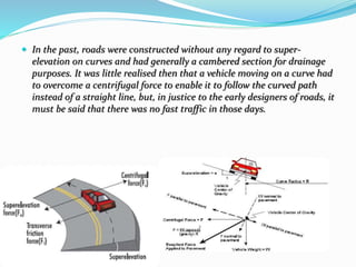  In the past, roads were constructed without any regard to super-
elevation on curves and had generally a cambered section for drainage
purposes. It was little realised then that a vehicle moving on a curve had
to overcome a centrifugal force to enable it to follow the curved path
instead of a straight line, but, in justice to the early designers of roads, it
must be said that there was no fast traffic in those days.
 