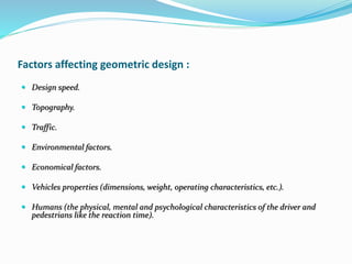 Factors affecting geometric design :
 Design speed.
 Topography.
 Traffic.
 Environmental factors.
 Economical factors.
 Vehicles properties (dimensions, weight, operating characteristics, etc.).
 Humans (the physical, mental and psychological characteristics of the driver and
pedestrians like the reaction time).
 