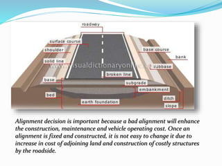 Alignment decision is important because a bad alignment will enhance
the construction, maintenance and vehicle operating cost. Once an
alignment is fixed and constructed, it is not easy to change it due to
increase in cost of adjoining land and construction of costly structures
by the roadside.
 