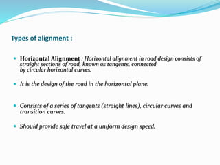 Types of alignment :
 Horizontal Alignment : Horizontal alignment in road design consists of
straight sections of road, known as tangents, connected
by circular horizontal curves.
 It is the design of the road in the horizontal plane.
 Consists of a series of tangents (straight lines), circular curves and
transition curves.
 Should provide safe travel at a uniform design speed.
 