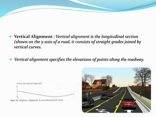  Vertical Alignment : Vertical alignment is the longitudinal section
(shown on the y-axis of a road, it consists of straight grades joined by
vertical curves.
 Vertical alignment specifies the elevations of points along the roadway.
 