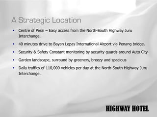 A Strategic Location
   Centre of Perai – Easy access from the North-South Highway Juru
    Interchange.

   40 minutes drive to Bayan Lepas International Airport via Penang bridge.

   Security & Safety Constant monitoring by security guards around Auto City

   Garden landscape, surround by greenery, breezy and spacious

   Daily traffics of 110,000 vehicles per day at the North-South Highway Juru
    Interchange.




                                                      HIGHWAY HOTEL
 