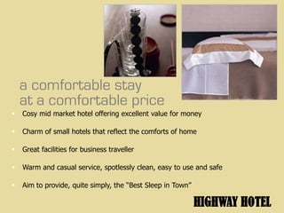a comfortable stay
    at a comfortable price
   Cosy mid market hotel offering excellent value for money

   Charm of small hotels that reflect the comforts of home

   Great facilities for business traveller

   Warm and casual service, spotlessly clean, easy to use and safe

   Aim to provide, quite simply, the “Best Sleep in Town”

                                                             HIGHWAY HOTEL
 