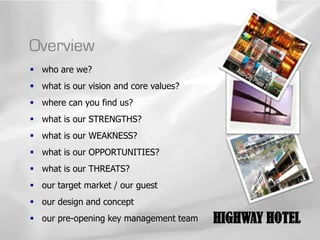 Overview
 who are we?
 what is our vision and core values?
 where can you find us?
 what is our STRENGTHS?
 what is our WEAKNESS?
 what is our OPPORTUNITIES?
 what is our THREATS?
 our target market / our guest
 our design and concept
 our pre-opening key management team   HIGHWAY HOTEL
 