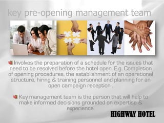 key pre-opening management team




   Involves the preparation of a schedule for the issues that
need to be resolved before the hotel open. E.g. Completion
of opening procedures, the establishment of an operational
 structure, hiring & training personnel and planning for an
                  open campaign reception .
    Key management team is the person that will help to
    make informed decisions grounded on expertise &
                     experience.
                                           HIGHWAY HOTEL
 