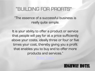 “BUILDING FOR PROFITS”
 “The essence of a successful business is
           really quite simple.

It is your ability to offer a product or service
that people will pay for at a price sufficiently
above your costs, ideally three or four or five
 times your cost, thereby giving you a profit
  that enables you to buy and to offer more
            products and services.”
                    Brian Tracy

                                     HIGHWAY HOTEL
 