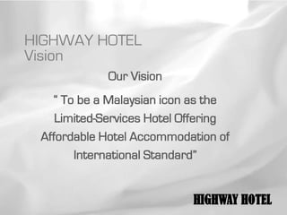 HIGHWAY HOTEL
Vision
             Our Vision
   “ To be a Malaysian icon as the
    Limited-Services Hotel Offering
 Affordable Hotel Accommodation of
       International Standard”


                            HIGHWAY HOTEL
 