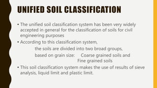 UNIFIED SOIL CLASSIFICATION
• The unified soil classification system has been very widely
accepted in general for the classification of soils for civil
engineering purposes
• According to this classification system,
the soils are divided into two broad groups,
based on grain size: Coarse grained soils and
Fine grained soils
• This soil classification system makes the use of results of sieve
analysis, liquid limit and plastic limit.
 