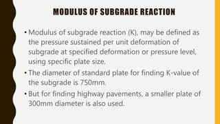 MODULUS OF SUBGRADE REACTION
• Modulus of subgrade reaction (K), may be defined as
the pressure sustained per unit deformation of
subgrade at specified deformation or pressure level,
using specific plate size.
• The diameter of standard plate for finding K-value of
the subgrade is 750mm.
• But for finding highway pavements, a smaller plate of
300mm diameter is also used.
 