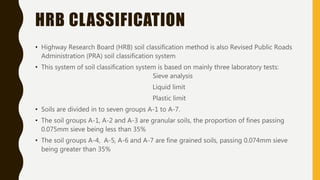 HRB CLASSIFICATION
• Highway Research Board (HRB) soil classification method is also Revised Public Roads
Administration (PRA) soil classification system
• This system of soil classification system is based on mainly three laboratory tests:
Sieve analysis
Liquid limit
Plastic limit
• Soils are divided in to seven groups A-1 to A-7.
• The soil groups A-1, A-2 and A-3 are granular soils, the proportion of fines passing
0.075mm sieve being less than 35%
• The soil groups A-4, A-5, A-6 and A-7 are fine grained soils, passing 0.074mm sieve
being greater than 35%
 