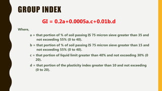 GROUP INDEX
GI = 0.2a+0.0005a.c+0.01b.d
Where,
a = that portion of % of soil passing IS 75 micron sieve greater than 35 and
not exceeding 55% (0 to 40).
b = that portion of % of soil passing IS 75 micron sieve greater than 15 and
not exceeding 55% (0 to 40).
c = that portion of liquid limit greater than 40% and not exceeding 30% (0
20).
d = that portion of the plasticity index greater than 10 and not exceeding
(0 to 20).
 