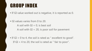 GROUP INDEX
• If GI value worked out is negative, it is reported as 0.
• GI values varies from 0 to 20.
A soil with GI = 0, is best soil
A soil with GI = 20, is poor soil for pavement
• If GI = 0 to 4, the soil is rated as “ excellent to good”.
If GI = 4 to 20, the soil is rated as “ fair to poor”.
 