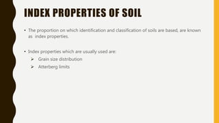 INDEX PROPERTIES OF SOIL
• The proportion on which identification and classification of soils are based, are known
as index properties.
• Index properties which are usually used are:
 Grain size distribution
 Atterberg limits
 