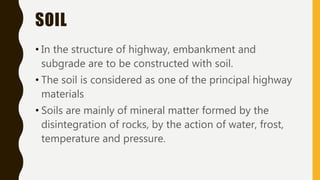 SOIL
• In the structure of highway, embankment and
subgrade are to be constructed with soil.
• The soil is considered as one of the principal highway
materials
• Soils are mainly of mineral matter formed by the
disintegration of rocks, by the action of water, frost,
temperature and pressure.
 