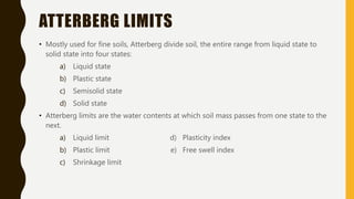 ATTERBERG LIMITS
• Mostly used for fine soils, Atterberg divide soil, the entire range from liquid state to
solid state into four states:
a) Liquid state
b) Plastic state
c) Semisolid state
d) Solid state
• Atterberg limits are the water contents at which soil mass passes from one state to the
next.
a) Liquid limit d) Plasticity index
b) Plastic limit e) Free swell index
c) Shrinkage limit
 