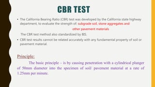 CBR TEST
• The California Bearing Ratio (CBR) test was developed by the California state highway
department, to evaluate the strength of: subgrade soil, stone aggregates and
other pavement materials
The CBR test method also standardized by BIS.
• CBR test results cannot be related accurately with any fundamental property of soil or
pavement material.
Principle:
The basic principle – is by causing penetration with a cylindrical plunger
of 50mm diameter into the specimen of soil/ pavement material at a rate of
1.25mm per minute.
 