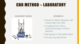 CBR METHOD – LABORATORY
EQUIPMENT MODEL APPARATUS
• Mould of 150mm diameter, with
a base plate and collar
• A loading frame with a
cylindrical plunger of 50mm
diameter
• Dial gauge to read deformation
• Proving ring attachment
 