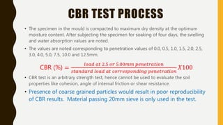CBR TEST PROCESS
• The specimen in the mould is compacted to maximum dry density at the optimum
moisture content. After subjecting the specimen for soaking of four days, the swelling
and water absorption values are noted.
• The values are noted corresponding to penetration values of 0.0, 0.5, 1.0, 1.5, 2.0, 2.5,
3.0, 4.0, 5.0, 7.5, 10.0 and 12.5mm.
CBR (%) =
𝑙𝑜𝑎𝑑 𝑎𝑡 2.5 𝑜𝑟 5.00𝑚𝑚 𝑝𝑒𝑛𝑒𝑡𝑟𝑎𝑡𝑖𝑜𝑛
𝑠𝑡𝑎𝑛𝑑𝑎𝑟𝑑 𝑙𝑜𝑎𝑑 𝑎𝑡 𝑐𝑜𝑟𝑟𝑒𝑠𝑝𝑜𝑛𝑑𝑖𝑛𝑔 𝑝𝑒𝑛𝑒𝑡𝑟𝑎𝑡𝑖𝑜𝑛
𝑋100
• CBR test is an arbitrary strength test, hence cannot be used to evaluate the soil
properties like cohesion, angle of internal friction or shear resistance.
• Presence of coarse grained particles would result in poor reproducibility
of CBR results. Material passing 20mm sieve is only used in the test.
 