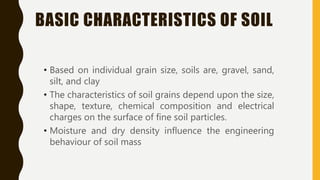BASIC CHARACTERISTICS OF SOIL
• Based on individual grain size, soils are, gravel, sand,
silt, and clay
• The characteristics of soil grains depend upon the size,
shape, texture, chemical composition and electrical
charges on the surface of fine soil particles.
• Moisture and dry density influence the engineering
behaviour of soil mass
 