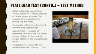 PLATE LOAD TEST (CONTD.,) – TEST METHOD
• A load sufficient to cause 0.25mm
average settlement is applied, readings
of the dial gauges are noted. The
corresponding load value from
proving ring also noted.
• The average settlement is determined
from the dial gauge readings.
• Again the load is increased till
settlement value increases to a further
amount of about 0.25mm and the
average settlement and load values are
noted.
• The procedure is repeated till the
settlement reaches 1.75mm (0.175cm).
 