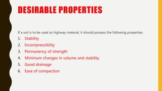 DESIRABLE PROPERTIES
If a soil is to be used as highway material, it should possess the following properties:
1. Stability
2. Incompressibility
3. Permanency of strength
4. Minimum changes in volume and stability
5. Good drainage
6. Ease of compaction
 