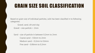 GRAIN SIZE SOIL CLASSIFICATION
Based on grain size of individual particles, soils has been classified in to following
categories:
Gravel, sand, silt and clay
Gravel – size particle > 2mm
Sand – size of particle in between 0.2mm to 2mm
Coarse sand – 0.6mm to 2mm
Medium sand – 0.2mm to 0.6mm
Fine sand – 0.06mm to 0.2mm
 