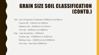 GRAIN SIZE SOIL CLASSIFICATION
(CONTD.)
Silt – size of particle in between 0.006mm to 0.06mm
Coarse silt – 0.02mm to 0.06mm
Medium silt – 0.006mm to 0.02mm
Fine silt – 0.002mm to 0.006mm
Clay – size of particle < 0.002mm
Coarse clay – 0.0006mm to 0.002mm
Medium clay – 0.0002mm to 0.0006mm
Fine clay – less than 0.0002mm
 