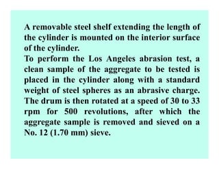 A removable steel shelf extending the length of
the cylinder is mounted on the interior surface
of the cylinder.
To perform the Los Angeles abrasion test, a
clean sample of the aggregate to be tested is
placed in the cylinder along with a standard
weight of steel spheres as an abrasive charge.
The drum is then rotated at a speed of 30 to 33
rpm for 500 revolutions, after which the
aggregate sample is removed and sieved on a
No. 12 (1.70 mm) sieve.
 