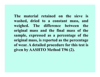 The material retained on the sieve is
washed, dried to a constant mass, and
weighed. The difference between the
original mass and the final mass of the
sample, expressed as a percentage of the
original mass, is reported as the percentage
of wear. A detailed procedure for this test is
given by AASHTO Method T96 (2).
 