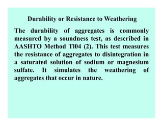 Durability or Resistance to Weathering
The durability of aggregates is commonly
measured by a soundness test, as described in
AASHTO Method Tl04 (2). This test measures
the resistance of aggregates to disintegration in
a saturated solution of sodium or magnesium
sulfate. It simulates the weathering of
aggregates that occur in nature.
 