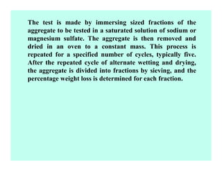 The test is made by immersing sized fractions of the
aggregate to be tested in a saturated solution of sodium or
magnesium sulfate. The aggregate is then removed and
dried in an oven to a constant mass. This process is
repeated for a specified number of cycles, typically five.
After the repeated cycle of alternate wetting and drying,
the aggregate is divided into fractions by sieving, and the
percentage weight loss is determined for each fraction.
 