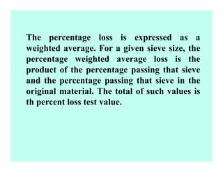 The percentage loss is expressed as a
weighted average. For a given sieve size, the
percentage weighted average loss is the
product of the percentage passing that sieve
and the percentage passing that sieve in the
original material. The total of such values is
th percent loss test value.
 