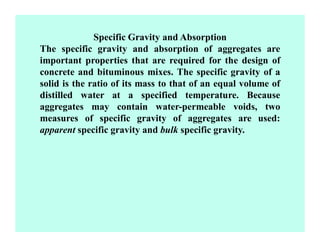 Specific Gravity and Absorption
The specific gravity and absorption of aggregates are
important properties that are required for the design of
concrete and bituminous mixes. The specific gravity of a
solid is the ratio of its mass to that of an equal volume of
distilled water at a specified temperature. Because
aggregates may contain water-permeable voids, two
measures of specific gravity of aggregates are used:
apparent specific gravity and bulk specific gravity.
 