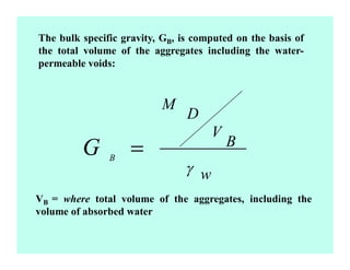 The bulk specific gravity, GB, is computed on the basis of
the total volume of the aggregates including the water-
permeable voids:
w
B
V
D
M
B
=
VB = where total volume of the aggregates, including the
volume of absorbed water
 