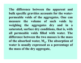 The difference between the apparent and
bulk specific gravities accounts for the water-
permeable voids of the aggregates. One can
measure the volume of such voids by
weighing the aggregates dry and in a
saturated, surface dry conditions, that is, with
all permeable voids filled with water. The
difference between the two masses is the mass
of the absorbed water, Mw. The absorption of
water is usually expressed as a percentage of
the mass of the dry aggregate,
 