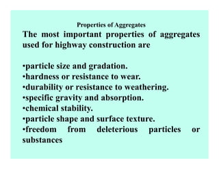 Properties of Aggregates
The most important properties of aggregates
used for highway construction are
•particle size and gradation.
•hardness or resistance to wear.
•durability or resistance to weathering.
•specific gravity and absorption.
•chemical stability.
•particle shape and surface texture.
•freedom from deleterious particles or
substances
 