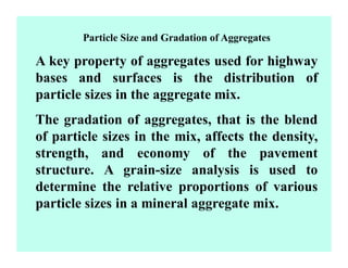 Particle Size and Gradation of Aggregates
A key property of aggregates used for highway
bases and surfaces is the distribution of
particle sizes in the aggregate mix.
The gradation of aggregates, that is the blend
of particle sizes in the mix, affects the density,
strength, and economy of the pavement
structure. A grain-size analysis is used to
determine the relative proportions of various
particle sizes in a mineral aggregate mix.
 