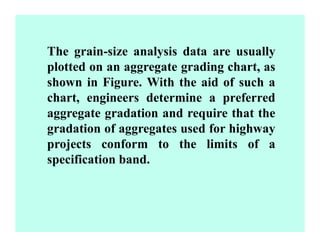 The grain-size analysis data are usually
plotted on an aggregate grading chart, as
shown in Figure. With the aid of such a
chart, engineers determine a preferred
aggregate gradation and require that the
gradation of aggregates used for highway
projects conform to the limits of a
specification band.
 