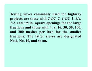 Testing sieves commonly used for highway
projects are those with 2-1/2, 2, 1-1/2, 1, 3/4,
1/2, and 3/8 in. square openings for the large
fractions and those with 4, 8, 16, 30, 50, 100,
and 200 meshes per inch for the smaller
fractions. The latter sieves are designated
No.4, No. 10, and so on.
 