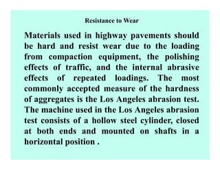 Resistance to Wear
Materials used in highway pavements should
be hard and resist wear due to the loading
from compaction equipment, the polishing
effects of traffic, and the internal abrasive
effects of repeated loadings. The most
commonly accepted measure of the hardness
of aggregates is the Los Angeles abrasion test.
The machine used in the Los Angeles abrasion
test consists of a hollow steel cylinder, closed
at both ends and mounted on shafts in a
horizontal position .
 