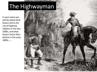 The Highwayman In your exam you will be asked what factors led to the rise of highway robbery in the late 1600s, and what factors led to their decline in the early 1800s...... 