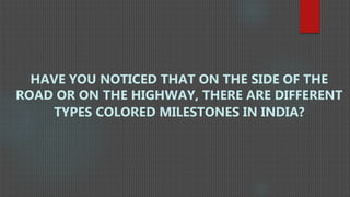 HAVE YOU NOTICED THAT ON THE SIDE OF THE
ROAD OR ON THE HIGHWAY, THERE ARE DIFFERENT
TYPES COLORED MILESTONES IN INDIA?
 
