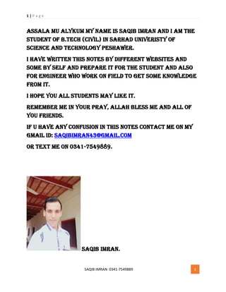 1 | P a g e
SAQIB IMRAN 0341-7549889 1
Assala mu alykum My Name is saqib imran and I am the
student of b.tech (civil) in sarhad univeristy of
science and technology peshawer.
I have written this notes by different websites and
some by self and prepare it for the student and also
for engineer who work on field to get some knowledge
from it.
I hope you all students may like it.
Remember me in your pray, allah bless me and all of
you friends.
If u have any confusion in this notes contact me on my
gmail id: Saqibimran43@gmail.com
or text me on 0341-7549889.
Saqib imran.
 