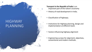 HIGHWAY
PLANNING
Transport in the Republic of India is an
important part of the nation's economy
• History of road development in India.
• Classification of highways.
• Institutions for Highway planning, design and
implementation at different levels
• Factors influencing highway alignment
• Engineering surveys for alignment, objectives,
conventional and modern methods.
 