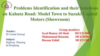 Problems Identification and their Solutions
on Kahuta Road: Model Town to Suzuki Capital
Motors (Showroom)
Group members
Syed Hamza Ali Shah MCE213002
Muhammad Husnain MCE203002
Hassan Zahid MCE213027
Teacher:
Dr Usman Farooqi
Subject:
Highway Planning
& Designing
 