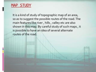 MAP STUDY
It is a kind of study of topographic map of an area,
so as to suggest the possible routes of the road.The
main features like river , hills , valley etc are also
shown in this map. By careful study of such maps , it
is possible to have an idea of several alternate
routes of the road.
 